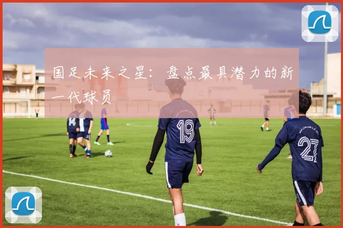 国足未来之星：盘点最具潜力的新一代球员