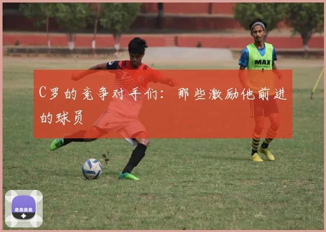 C罗的竞争对手们：那些激励他前进的球员