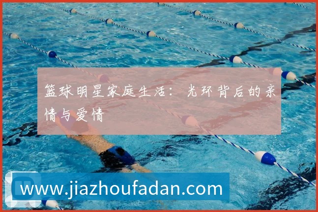 篮球明星家庭生活:光环背后的亲情与爱情