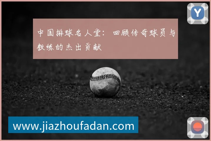 中国排球名人堂:回顾传奇球员与教练的杰出贡献