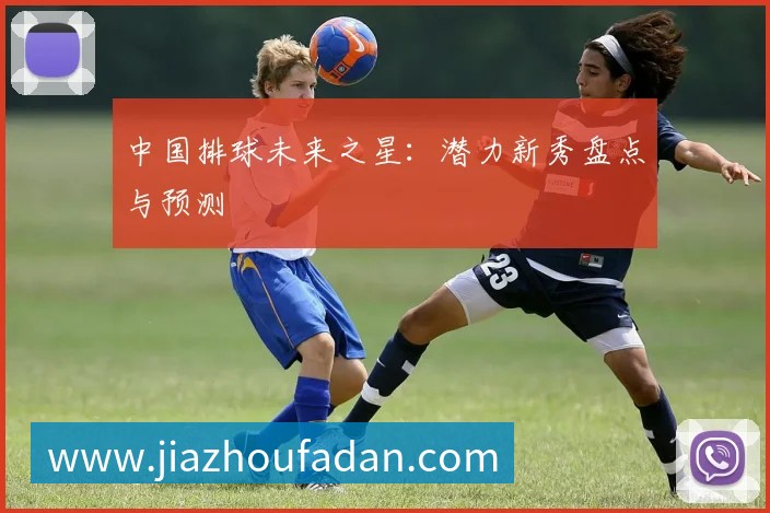 中国排球未来之星：潜力新秀盘点与预测