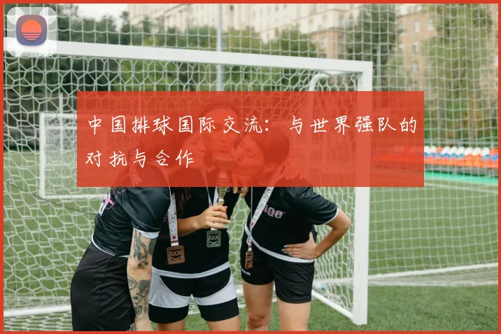 中国排球国际交流：与世界强队的对抗与合作